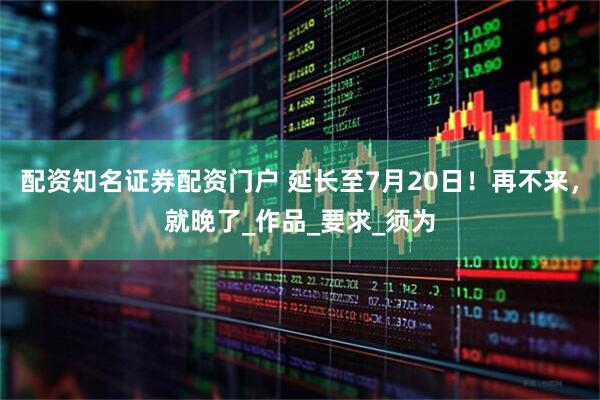 配资知名证券配资门户 延长至7月20日！再不来，就晚了_作品_要求_须为