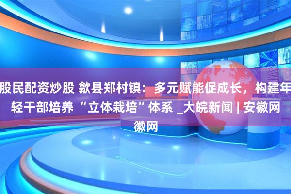 股民配资炒股 歙县郑村镇：多元赋能促成长，构建年轻干部培养 “立体栽培”体系 _大皖新闻 | 安徽网