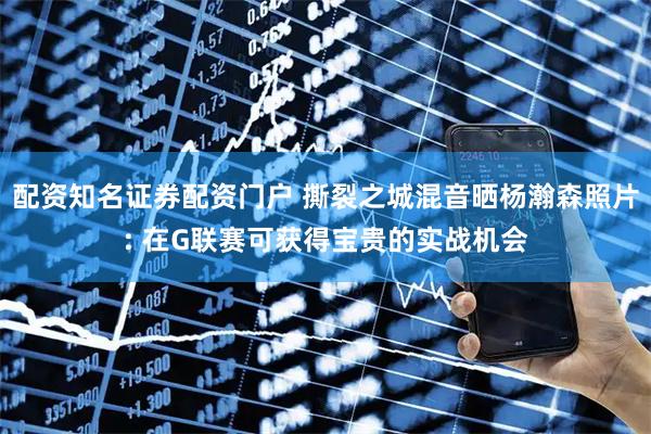 配资知名证券配资门户 撕裂之城混音晒杨瀚森照片: 在G联赛可获得宝贵的实战机会
