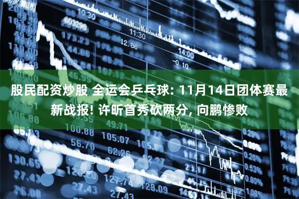 股民配资炒股 全运会乒乓球: 11月14日团体赛最新战报! 许昕首秀砍两分, 向鹏惨败