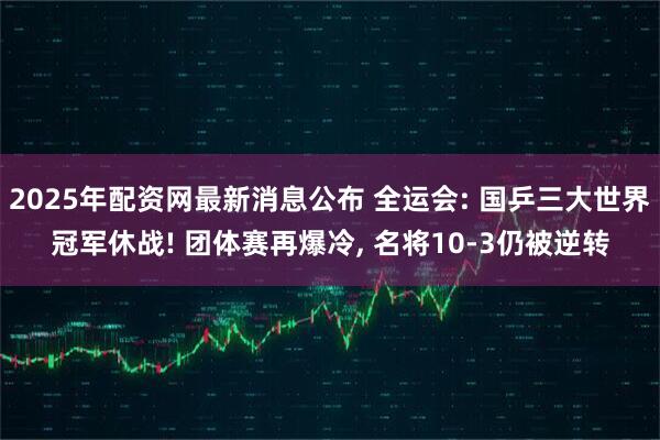 2025年配资网最新消息公布 全运会: 国乒三大世界冠军休战! 团体赛再爆冷, 名将10-3仍被逆转