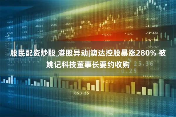 股民配资炒股 港股异动|澳达控股暴涨280% 被姚记科技董事长要约收购