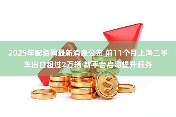 2025年配资网最新消息公布 前11个月上海二手车出口超过2万辆 新平台启动提升服务