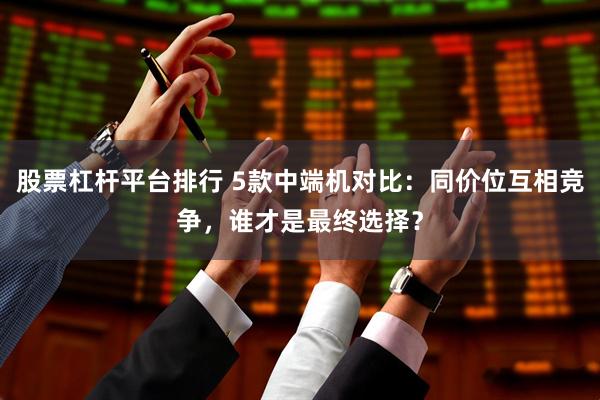 股票杠杆平台排行 5款中端机对比：同价位互相竞争，谁才是最终选择？