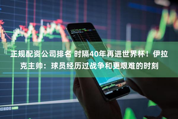 正规配资公司排名 时隔40年再进世界杯！伊拉克主帅：球员经历过战争和更艰难的时刻