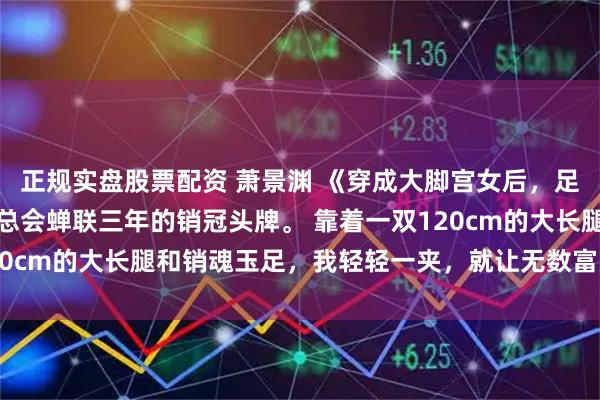 正规实盘股票配资 萧景渊 《穿成大脚宫女后，足控暴君馋疯了》我是夜总会蝉联三年的销冠头牌。 靠着一双120cm的大长腿和销魂玉足，我轻轻一夹，就让无数富豪彻底沉沦。