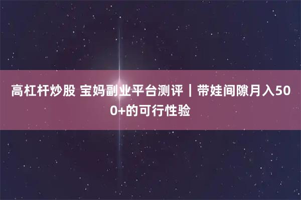 高杠杆炒股 宝妈副业平台测评｜带娃间隙月入500+的可行性验