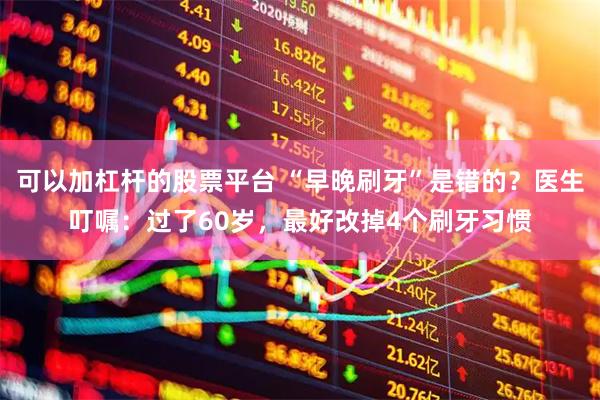 可以加杠杆的股票平台 “早晚刷牙”是错的？医生叮嘱：过了60岁，最好改掉4个刷牙习惯