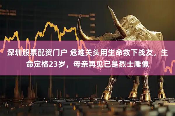 深圳股票配资门户 危难关头用生命救下战友，生命定格23岁，母亲再见已是烈士雕像
