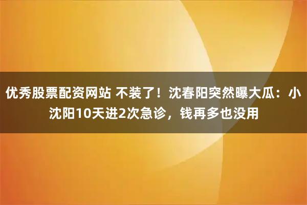 优秀股票配资网站 不装了！沈春阳突然曝大瓜：小沈阳10天进2次急诊，钱再多也没用
