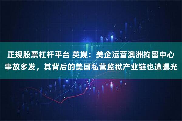正规股票杠杆平台 英媒：美企运营澳洲拘留中心事故多发，其背后的美国私营监狱产业链也遭曝光